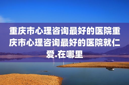 重庆市心理咨询最好的医院重庆市心理咨询最好的医院就仁爱.在哪里