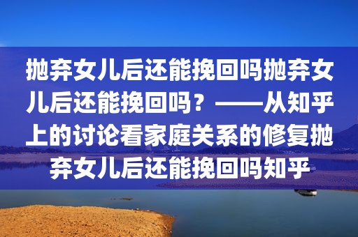 抛弃女儿后还能挽回吗抛弃女儿后还能挽回吗？——从知乎上的讨论看家庭关系的修复抛弃女儿后还能挽回吗知乎