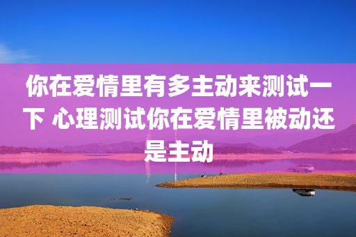 你在爱情里有多主动来测试一下 心理测试你在爱情里被动还是主动