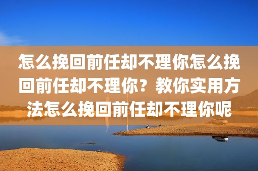 怎么挽回前任却不理你怎么挽回前任却不理你？教你实用方法怎么挽回前任却不理你呢