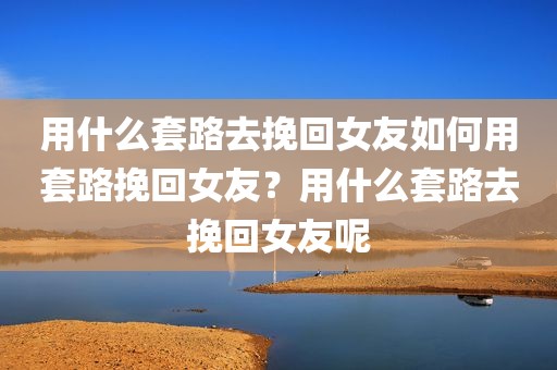用什么套路去挽回女友如何用套路挽回女友？用什么套路去挽回女友呢