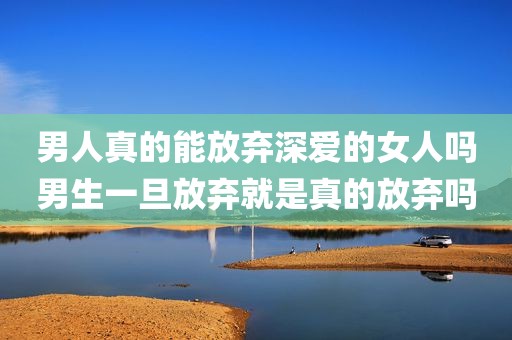 男人真的能放弃深爱的女人吗男生一旦放弃就是真的放弃吗