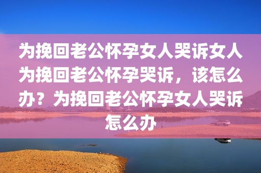 为挽回老公怀孕女人哭诉女人为挽回老公怀孕哭诉，该怎么办？为挽回老公怀孕女人哭诉怎么办
