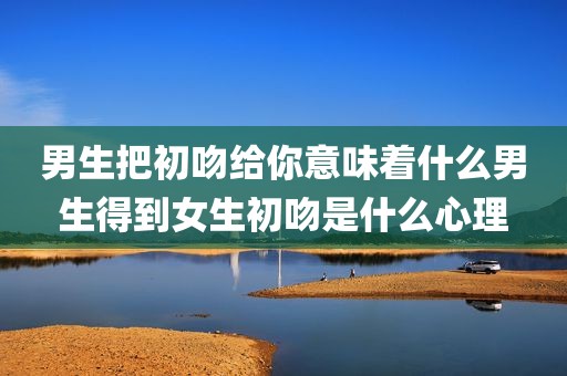 男生把初吻给你意味着什么男生得到女生初吻是什么心理
