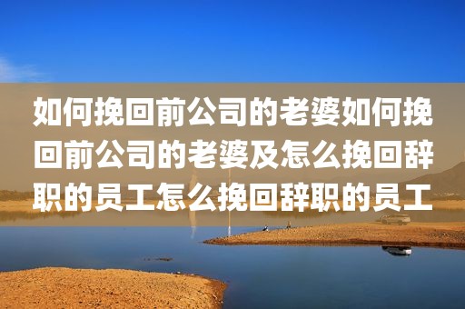 如何挽回前公司的老婆如何挽回前公司的老婆及怎么挽回辞职的员工怎么挽回辞职的员工