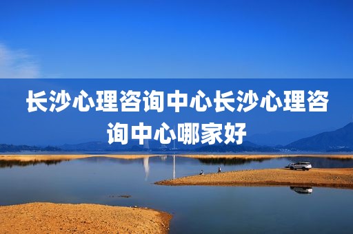 长沙心理咨询中心长沙心理咨询中心哪家好