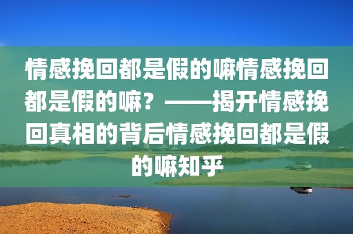 情感挽回都是假的嘛情感挽回都是假的嘛？——揭开情感挽回真相的背后情感挽回都是假的嘛知乎