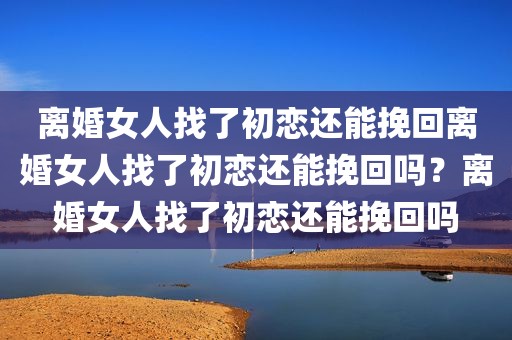 离婚女人找了初恋还能挽回离婚女人找了初恋还能挽回吗？离婚女人找了初恋还能挽回吗