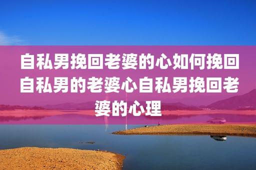 自私男挽回老婆的心如何挽回自私男的老婆心自私男挽回老婆的心理