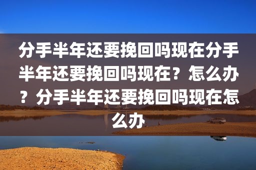 分手半年还要挽回吗现在分手半年还要挽回吗现在？怎么办？分手半年还要挽回吗现在怎么办