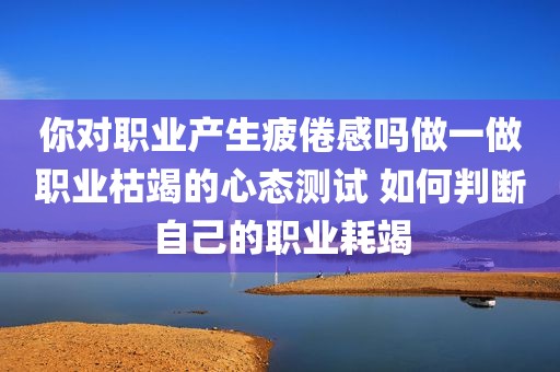你对职业产生疲倦感吗做一做职业枯竭的心态测试 如何判断自己的职业耗竭