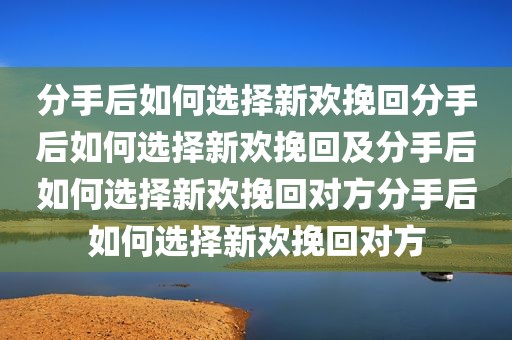分手后如何选择新欢挽回分手后如何选择新欢挽回及分手后如何选择新欢挽回对方分手后如何选择新欢挽回对方