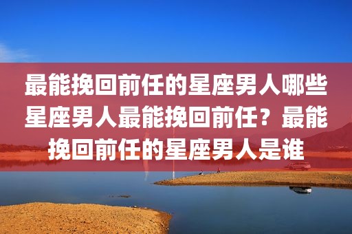 最能挽回前任的星座男人哪些星座男人最能挽回前任？最能挽回前任的星座男人是谁