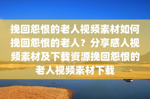 挽回怨恨的老人视频素材如何挽回怨恨的老人？分享感人视频素材及下载资源挽回怨恨的老人视频素材下载