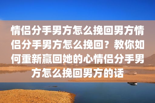 情侣分手男方怎么挽回男方情侣分手男方怎么挽回？教你如何重新赢回她的心情侣分手男方怎么挽回男方的话