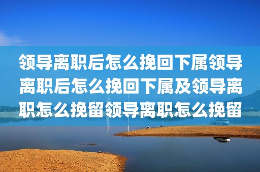 领导离职后怎么挽回下属领导离职后怎么挽回下属及领导离职怎么挽留领导离职怎么挽留