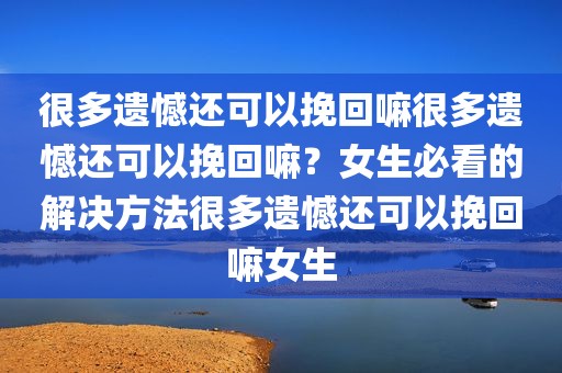 很多遗憾还可以挽回嘛很多遗憾还可以挽回嘛？女生必看的解决方法很多遗憾还可以挽回嘛女生
