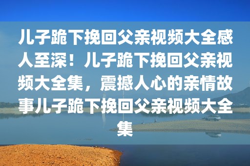 儿子跪下挽回父亲视频大全感人至深！儿子跪下挽回父亲视频大全集，震撼人心的亲情故事儿子跪下挽回父亲视频大全集