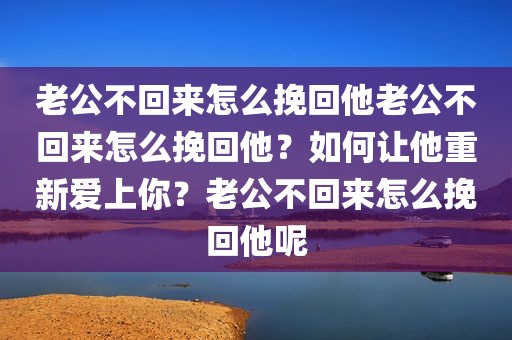 老公不回来怎么挽回他老公不回来怎么挽回他？如何让他重新爱上你？老公不回来怎么挽回他呢