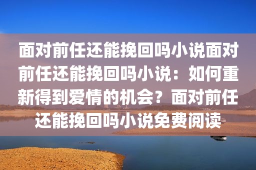 面对前任还能挽回吗小说面对前任还能挽回吗小说：如何重新得到爱情的机会？面对前任还能挽回吗小说免费阅读