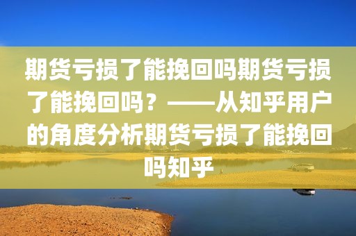 期货亏损了能挽回吗期货亏损了能挽回吗？——从知乎用户的角度分析期货亏损了能挽回吗知乎