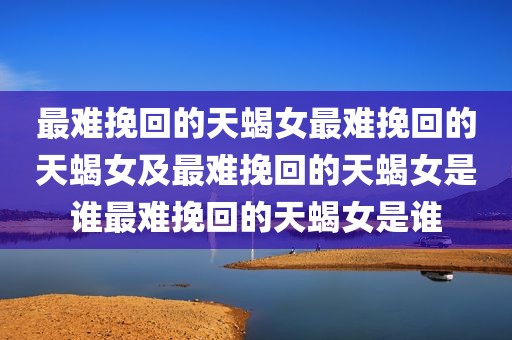 最难挽回的天蝎女最难挽回的天蝎女及最难挽回的天蝎女是谁最难挽回的天蝎女是谁