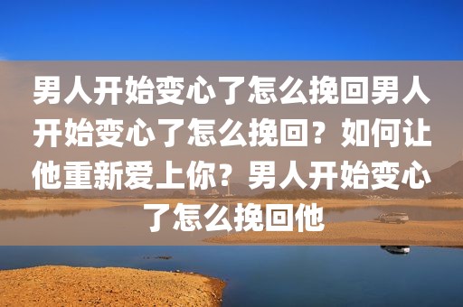 男人开始变心了怎么挽回男人开始变心了怎么挽回？如何让他重新爱上你？男人开始变心了怎么挽回他