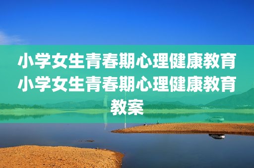小学女生青春期心理健康教育小学女生青春期心理健康教育教案