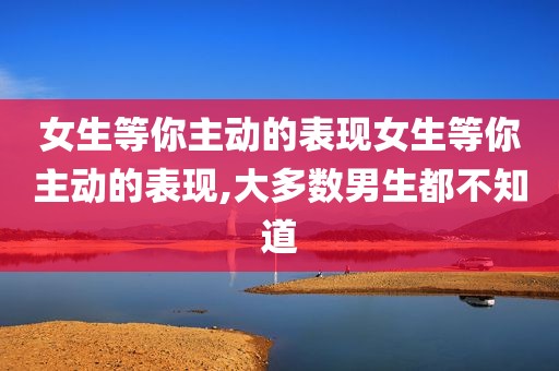 女生等你主动的表现女生等你主动的表现,大多数男生都不知道
