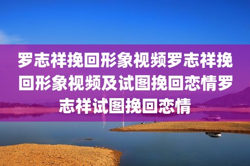罗志祥挽回形象视频罗志祥挽回形象视频及试图挽回恋情罗志祥试图挽回恋情