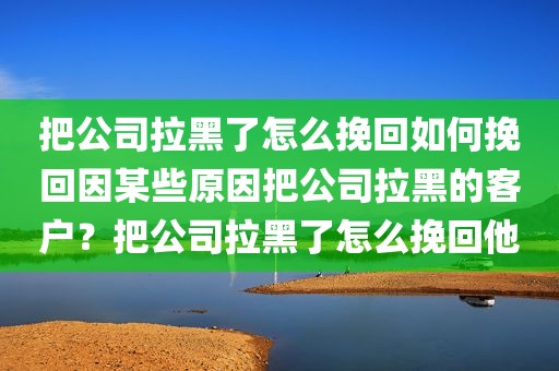 把公司拉黑了怎么挽回如何挽回因某些原因把公司拉黑的客户？把公司拉黑了怎么挽回他