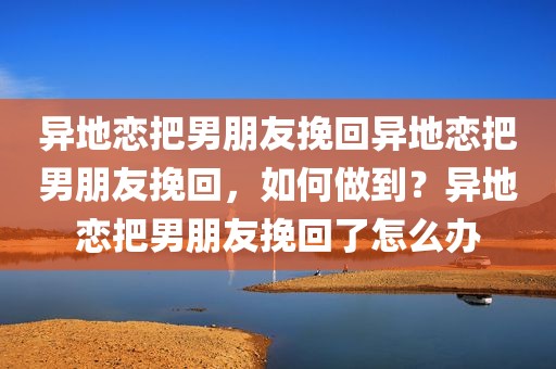 异地恋把男朋友挽回异地恋把男朋友挽回，如何做到？异地恋把男朋友挽回了怎么办
