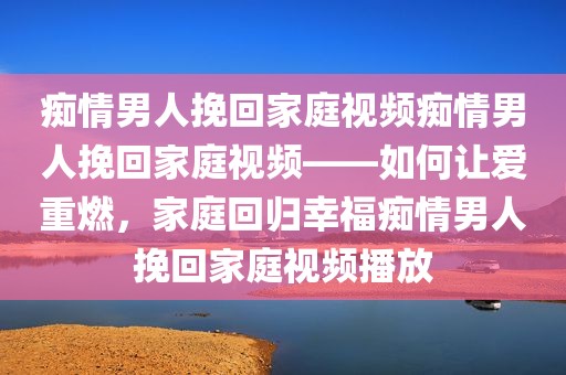痴情男人挽回家庭视频痴情男人挽回家庭视频——如何让爱重燃，家庭回归幸福痴情男人挽回家庭视频播放