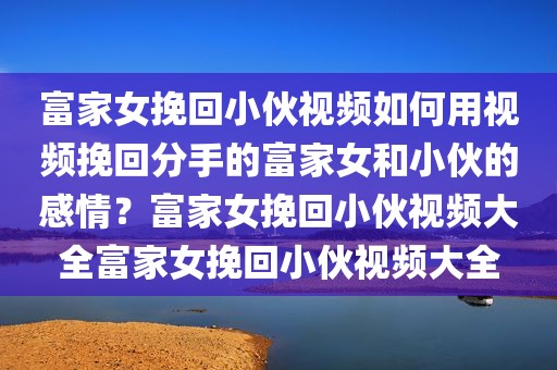 富家女挽回小伙视频如何用视频挽回分手的富家女和小伙的感情？富家女挽回小伙视频大全富家女挽回小伙视频大全