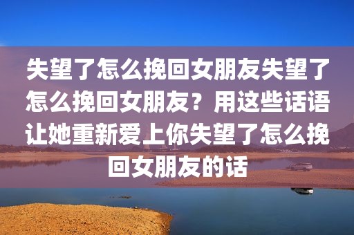 失望了怎么挽回女朋友失望了怎么挽回女朋友？用这些话语让她重新爱上你失望了怎么挽回女朋友的话