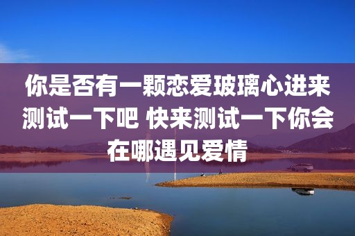 你是否有一颗恋爱玻璃心进来测试一下吧 快来测试一下你会在哪遇见爱情