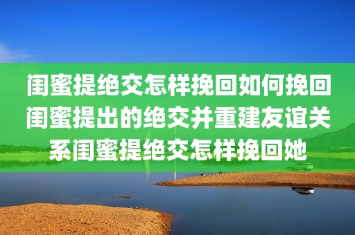 闺蜜提绝交怎样挽回如何挽回闺蜜提出的绝交并重建友谊关系闺蜜提绝交怎样挽回她
