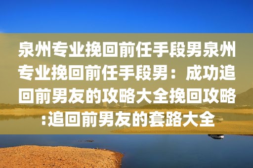 泉州专业挽回前任手段男泉州专业挽回前任手段男：成功追回前男友的攻略大全挽回攻略:追回前男友的套路大全