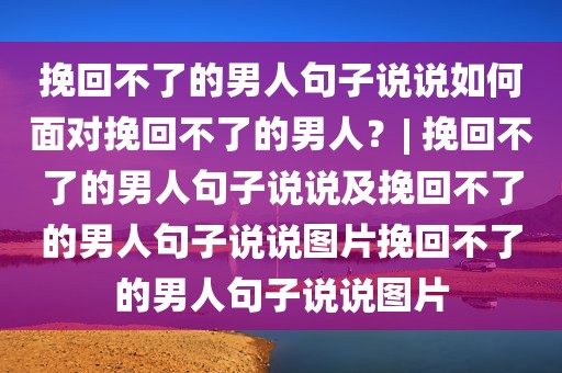 挽回不了的男人句子说说如何面对挽回不了的男人？| 挽回不了的男人句子说说及挽回不了的男人句子说说图片挽回不了的男人句子说说图片