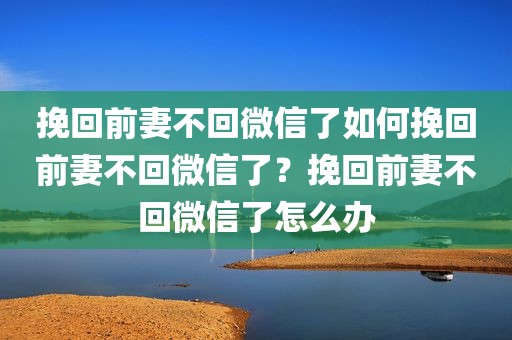 挽回前妻不回微信了如何挽回前妻不回微信了？挽回前妻不回微信了怎么办