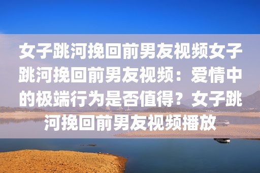 女子跳河挽回前男友视频女子跳河挽回前男友视频：爱情中的极端行为是否值得？女子跳河挽回前男友视频播放