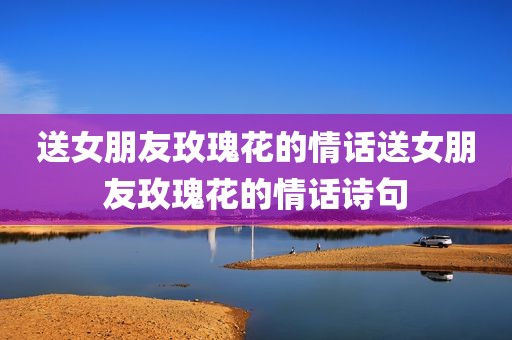送女朋友玫瑰花的情话送女朋友玫瑰花的情话诗句