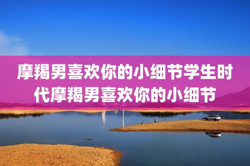 摩羯男喜欢你的小细节学生时代摩羯男喜欢你的小细节
