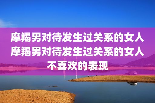 摩羯男对待发生过关系的女人摩羯男对待发生过关系的女人不喜欢的表现