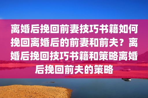 离婚后挽回前妻技巧书籍如何挽回离婚后的前妻和前夫？离婚后挽回技巧书籍和策略离婚后挽回前夫的策略