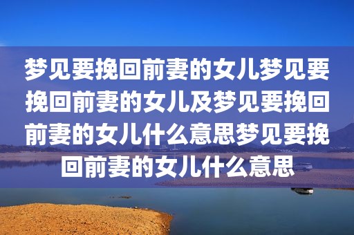 梦见要挽回前妻的女儿梦见要挽回前妻的女儿及梦见要挽回前妻的女儿什么意思梦见要挽回前妻的女儿什么意思