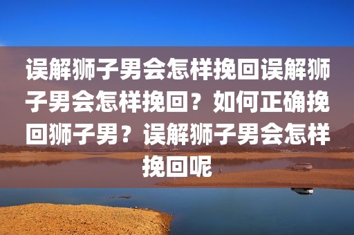 误解狮子男会怎样挽回误解狮子男会怎样挽回？如何正确挽回狮子男？误解狮子男会怎样挽回呢