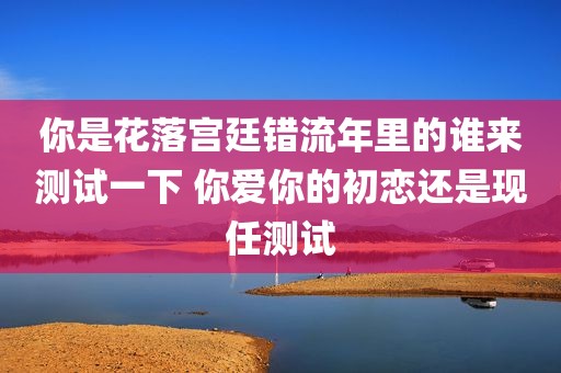 你是花落宫廷错流年里的谁来测试一下 你爱你的初恋还是现任测试