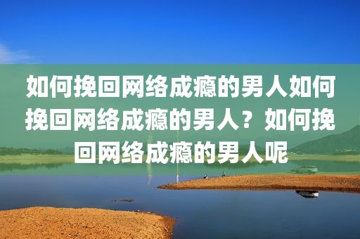 如何挽回网络成瘾的男人如何挽回网络成瘾的男人？如何挽回网络成瘾的男人呢