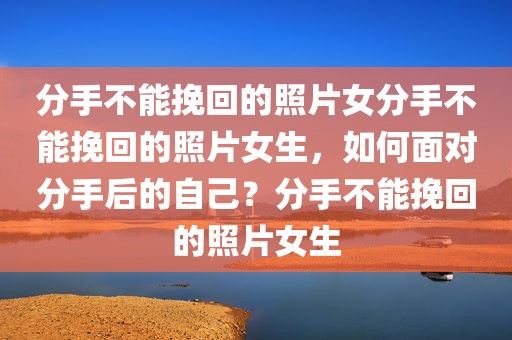 分手不能挽回的照片女分手不能挽回的照片女生，如何面对分手后的自己？分手不能挽回的照片女生